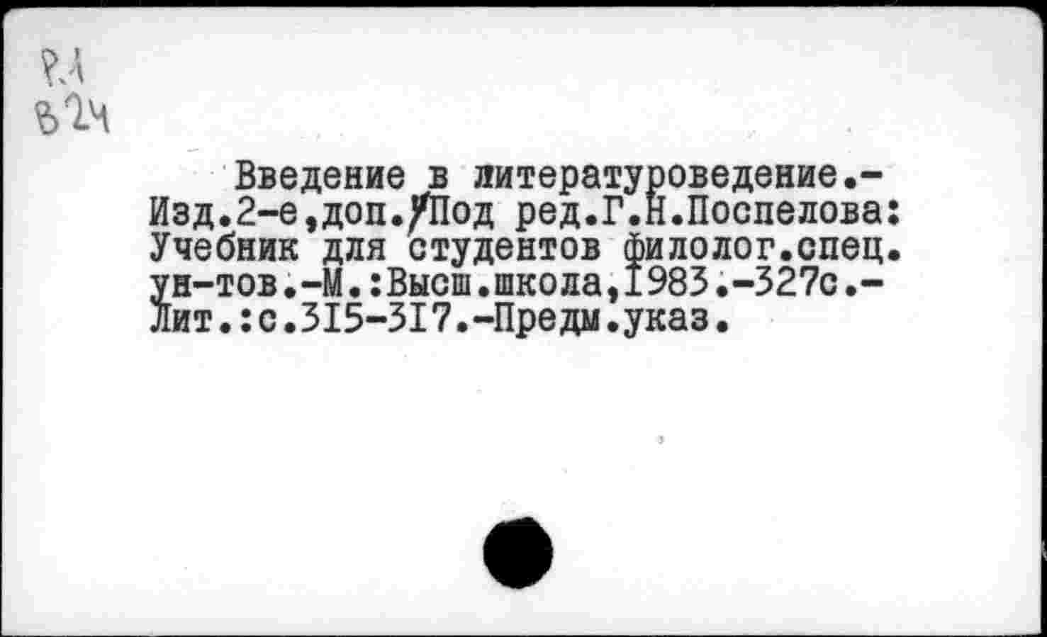 ﻿Введение в литературоведение.-Изд.2-е,доп./Под ред.Г.Н.Поспелова: Учебник для студентов филолог.спец, ун-тов.-М.:Высш.школа,I983.-327с.-Лит.:с.315-317.-Предм.указ.